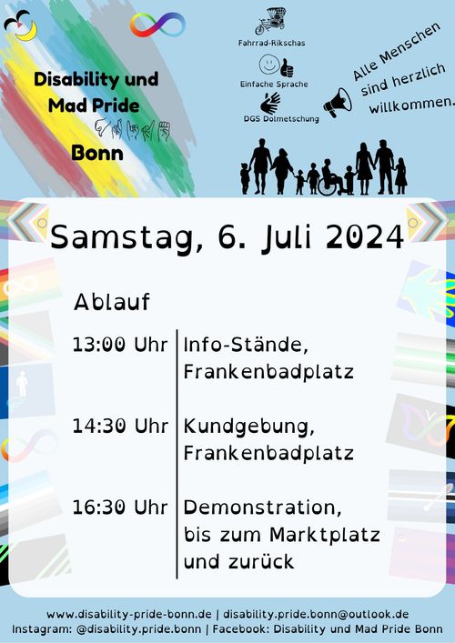 Disability und Mad Pride Bonn (Logo, siehe unten)
Ablauf
13:00 Info-Stände Frankenbadplatz 
14:30 Kundgebung Frankenbadplatz 
16:30 Demonstration zum Marktplatz 
Barriere-Freiheit 
- Einfache Sprache 
- DGS Dolmetschung 
- Fahrrad-Rikschas 
Alle Menschen sind herzlich willkommen!
So erreicht Ihr uns
- Instagram @disability.pride.bonn
- disability-pride-bonn.de 
- disability.pride.bonn@outlook.de 
Wir sehen auf dem blauen Plakat noch viele behinderte Pride Fahnen.
 
Logo der Disability Pride Bonn: Disability Pride Fahne (grau mit türkis-blau-weiß-gelb-roten Streifen) mit dem Schriftzug "Disability und Mad Pride Bonn" und Pride im Fingeralphabet buchstabiert.  Zu sehen sind das lachende Gesicht von der Mad Pride Fahne und die neurodivergente Schleife, also eine liegende bunte 8