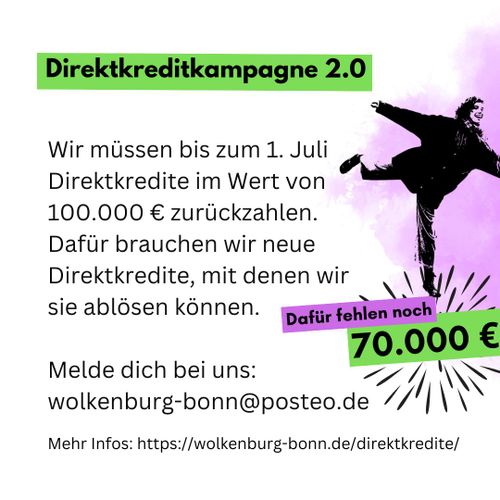 Wir rufen auf zu unserer zweiten Direktkreditkampagne!
Wir müssen bis zum 1. Juli Direktkredite im Wert von 100000 € zurückzahlen. Dafür brauchen wir neue Direktkredite, mit denen wir sie ablösen können. Dafür fehlen noch 70000 €. Melde dich bei uns unter wolkenburg-bonn@posteo.de. Mehr Infos unter https://wolkenburg-bonn.de/direktkredite/